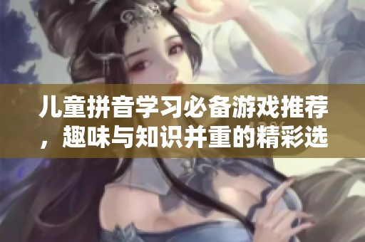 儿童拼音学习必备游戏推荐，趣味与知识并重的精彩选择