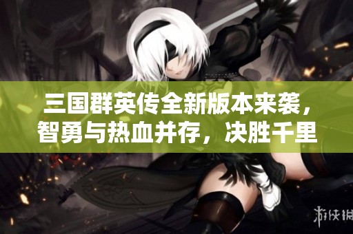 三国群英传全新版本来袭，智勇与热血并存，决胜千里之战！