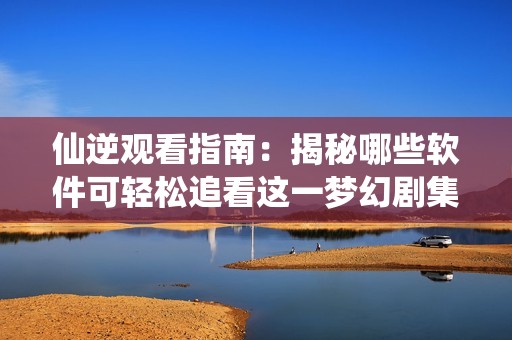 仙逆观看指南：揭秘哪些软件可轻松追看这一梦幻剧集