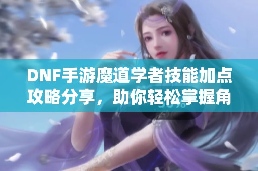 DNF手游魔道学者技能加点攻略分享，助你轻松掌握角色技能