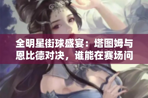 全明星街球盛宴：塔图姆与恩比德对决，谁能在赛场问鼎？