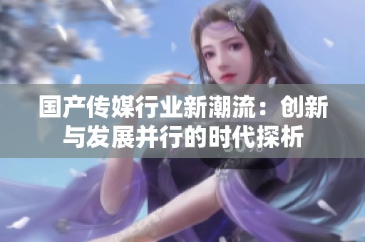 国产传媒行业新潮流：创新与发展并行的时代探析