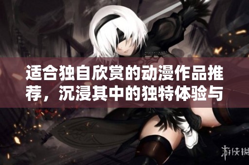 适合独自欣赏的动漫作品推荐，沉浸其中的独特体验与感悟
