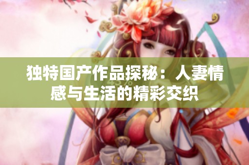 独特国产作品探秘：人妻情感与生活的精彩交织
